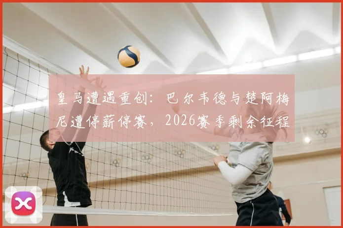 皇马遭遇重创：巴尔韦德与楚阿梅尼遭停薪停赛，2026赛季剩余征程中场告急，西媒曝内幕