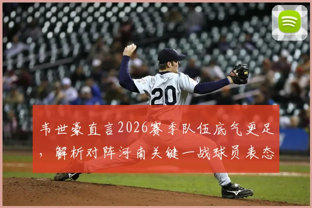 韦世豪直言2026赛季队伍底气更足，解析对阵河南关键一战球员表态与战术看点