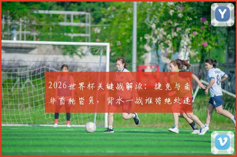 2026世界杯关键战解读：捷克与南非首轮皆负，背水一战谁将绝处逢生？出线形势全分析