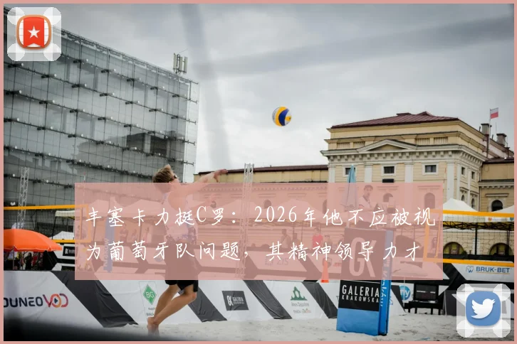 丰塞卡力挺C罗：2026年他不应被视为葡萄牙队问题，其精神领导力才是关键助力
