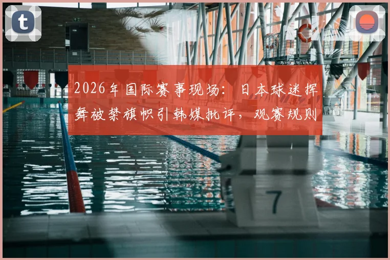 2026年国际赛事现场：日本球迷挥舞被禁旗帜引韩媒批评，观赛规则与形象维护深度解析
