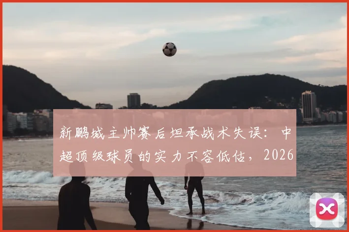 新鹏城主帅赛后坦承战术失误：中超顶级球员的实力不容低估，2026赛季引以为鉴