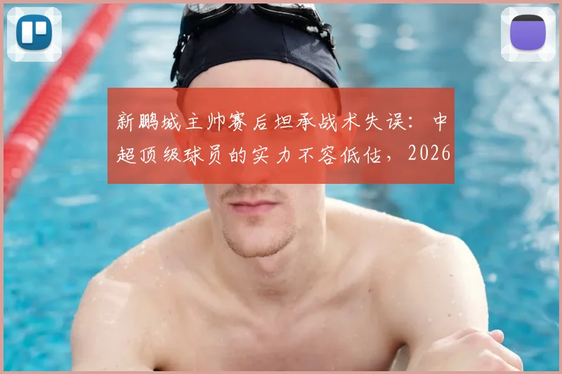 新鹏城主帅赛后坦承战术失误:中超顶级球员的实力不容低估,2026赛季引以为鉴